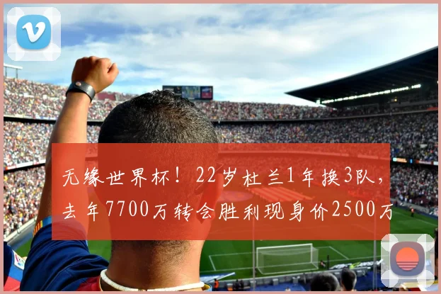 无缘世界杯！22岁杜兰1年换3队，去年7700万转会胜利现身价2500万