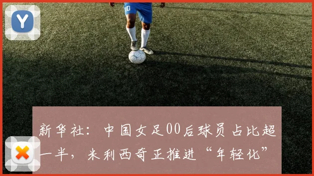 新华社：中国女足00后球员占比超一半，米利西奇正推进“年轻化”