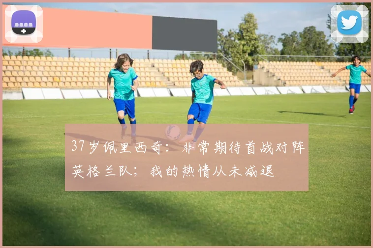 37岁佩里西奇：非常期待首战对阵英格兰队；我的热情从未减退