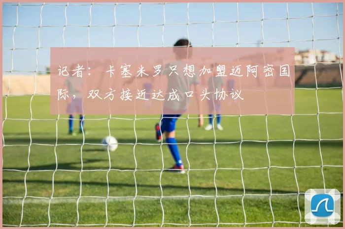 记者：卡塞米罗只想加盟迈阿密国际，双方接近达成口头协议