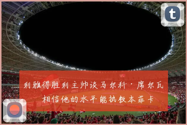 利雅得胜利主帅谈马尔科·席尔瓦：相信他的水平能执教本菲卡