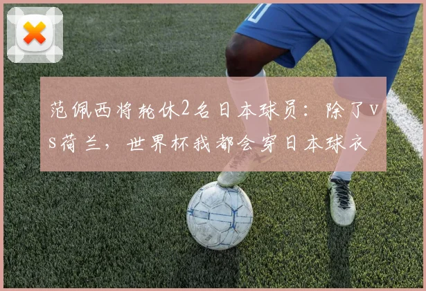 范佩西将轮休2名日本球员：除了vs荷兰，世界杯我都会穿日本球衣