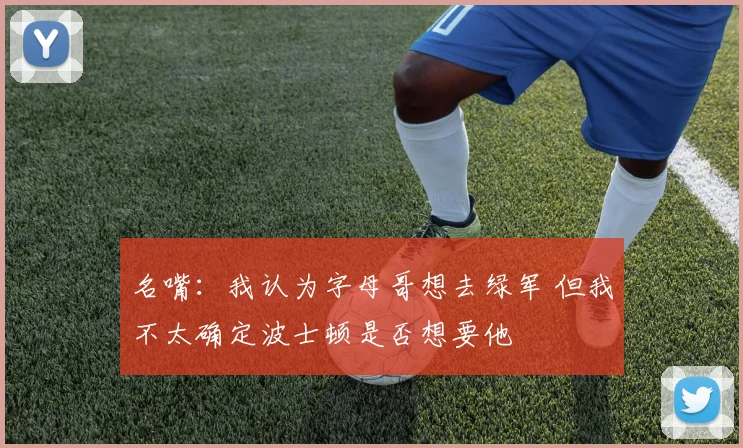 名嘴：我认为字母哥想去绿军 但我不太确定波士顿是否想要他