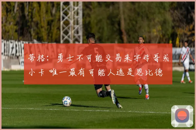 蒂格：勇士不可能交易来字母哥或小卡 唯一最有可能人选是恩比德